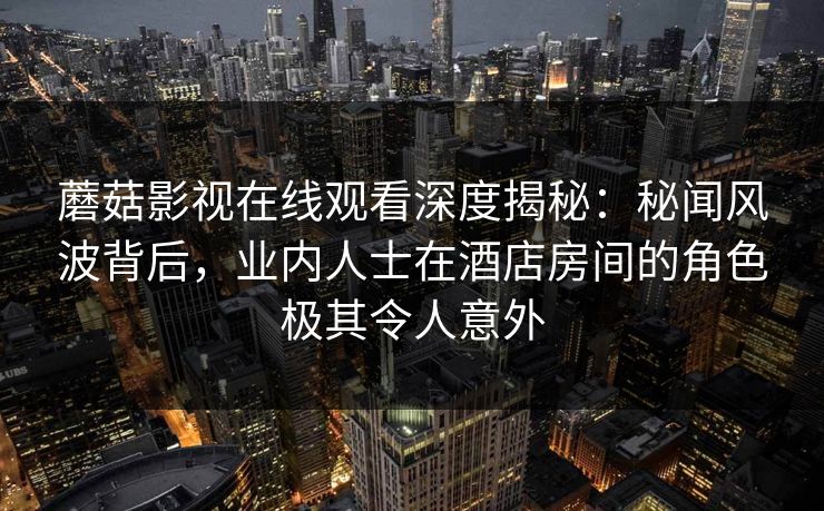 蘑菇影视在线观看深度揭秘：秘闻风波背后，业内人士在酒店房间的角色极其令人意外