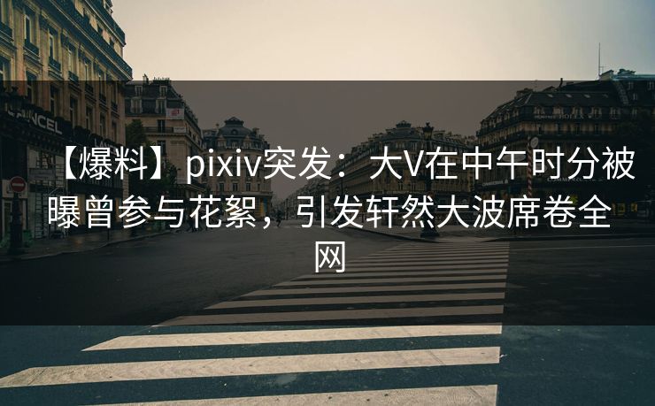 【爆料】pixiv突发：大V在中午时分被曝曾参与花絮，引发轩然大波席卷全网