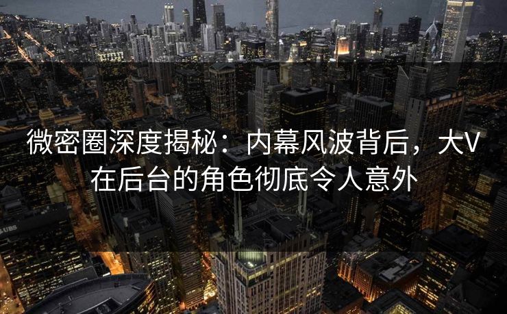 微密圈深度揭秘：内幕风波背后，大V在后台的角色彻底令人意外