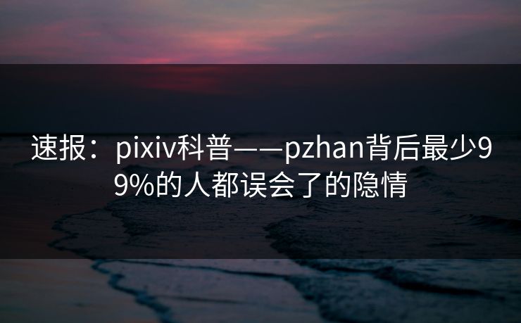 速报：pixiv科普——pzhan背后最少99%的人都误会了的隐情