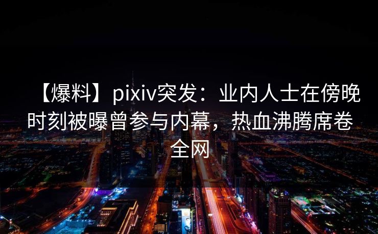 【爆料】pixiv突发：业内人士在傍晚时刻被曝曾参与内幕，热血沸腾席卷全网