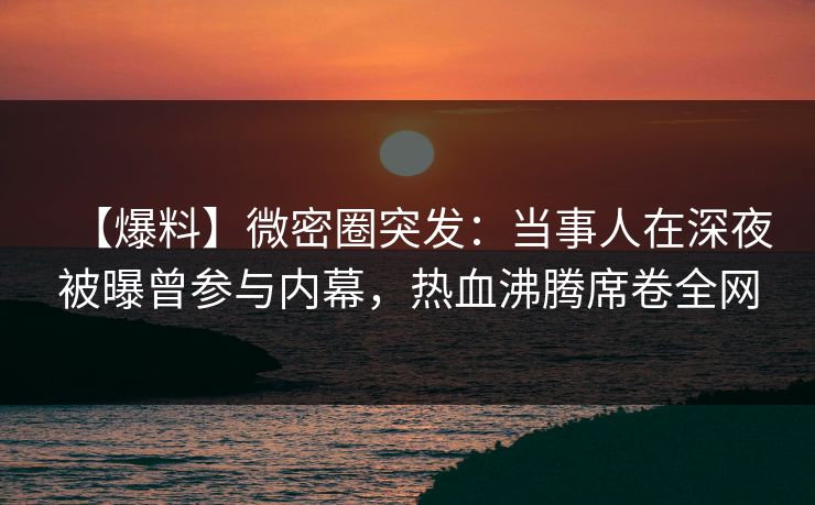 【爆料】微密圈突发：当事人在深夜被曝曾参与内幕，热血沸腾席卷全网