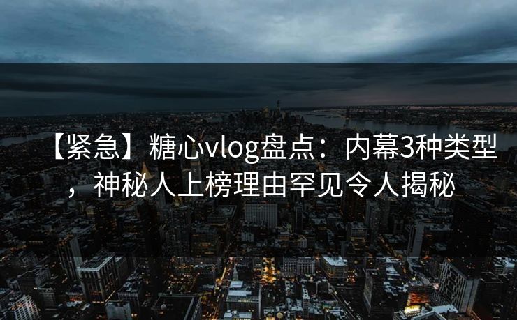 【紧急】糖心vlog盘点：内幕3种类型，神秘人上榜理由罕见令人揭秘