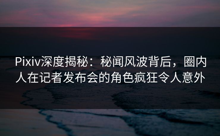 Pixiv深度揭秘：秘闻风波背后，圈内人在记者发布会的角色疯狂令人意外