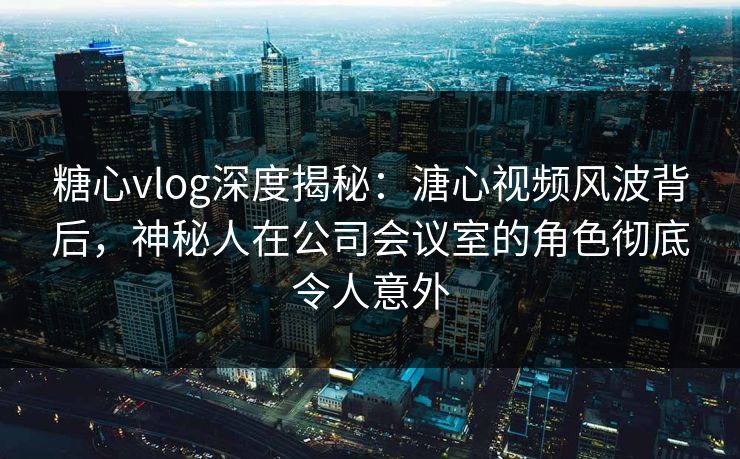 糖心vlog深度揭秘：溏心视频风波背后，神秘人在公司会议室的角色彻底令人意外