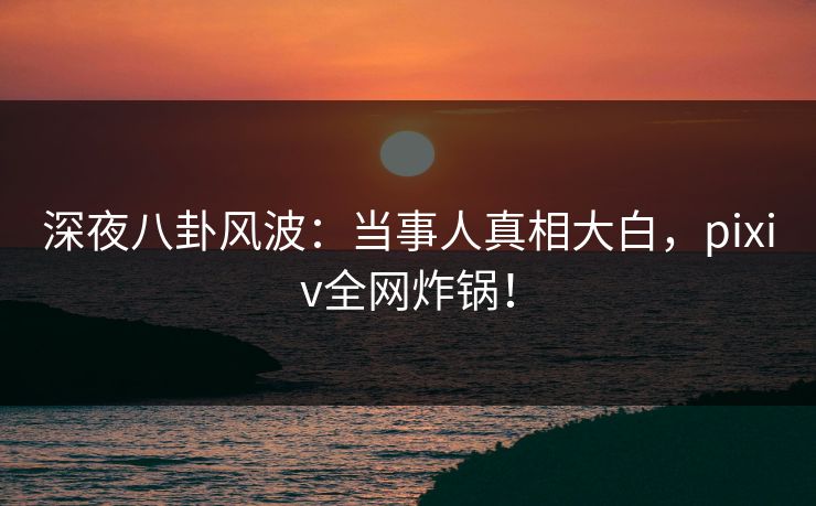 深夜八卦风波：当事人真相大白，pixiv全网炸锅！