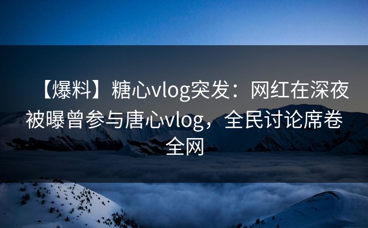 【爆料】糖心vlog突发：网红在深夜被曝曾参与唐心vlog，全民讨论席卷全网