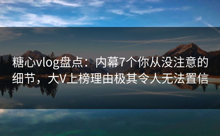 糖心vlog盘点：内幕7个你从没注意的细节，大V上榜理由极其令人无法置信