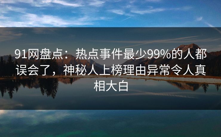 91网盘点：热点事件最少99%的人都误会了，神秘人上榜理由异常令人真相大白