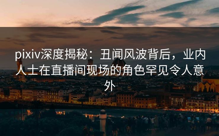 pixiv深度揭秘：丑闻风波背后，业内人士在直播间现场的角色罕见令人意外