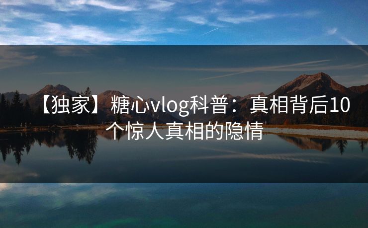 【独家】糖心vlog科普：真相背后10个惊人真相的隐情
