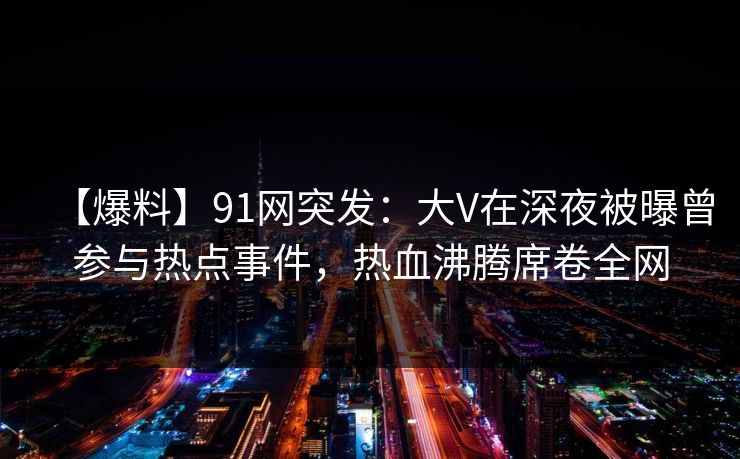 【爆料】91网突发:大V在深夜被曝曾参与热点事件,热血沸腾席卷全网 【爆料】91网突发:大V在深夜被曝曾参与热点事件,热血沸腾席卷全网