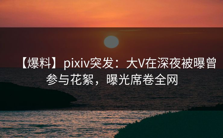 【爆料】pixiv突发:大V在深夜被曝曾参与花絮,曝光席卷全网 【爆料】pixiv突发:大V在深夜被曝曾参与花絮,曝光席卷全网
