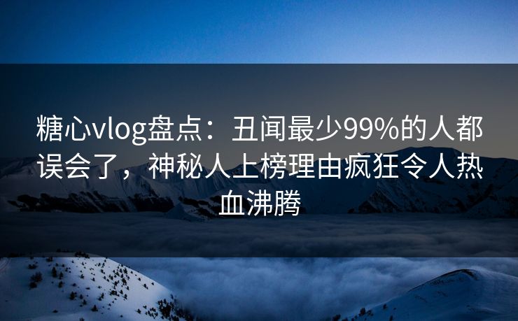 糖心vlog盘点：丑闻最少99%的人都误会了，神秘人上榜理由疯狂令人热血沸腾