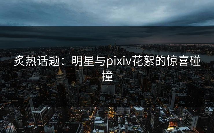 炙热话题：明星与pixiv花絮的惊喜碰撞