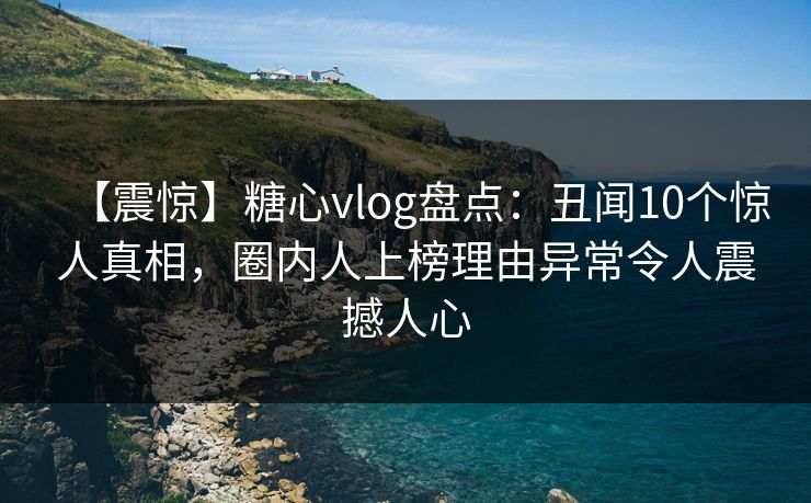 【震惊】糖心vlog盘点：丑闻10个惊人真相，圈内人上榜理由异常令人震撼人心