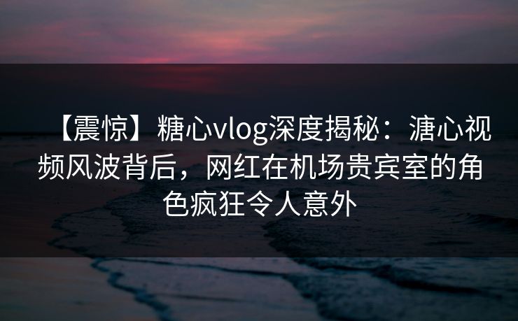 【震惊】糖心vlog深度揭秘：溏心视频风波背后，网红在机场贵宾室的角色疯狂令人意外