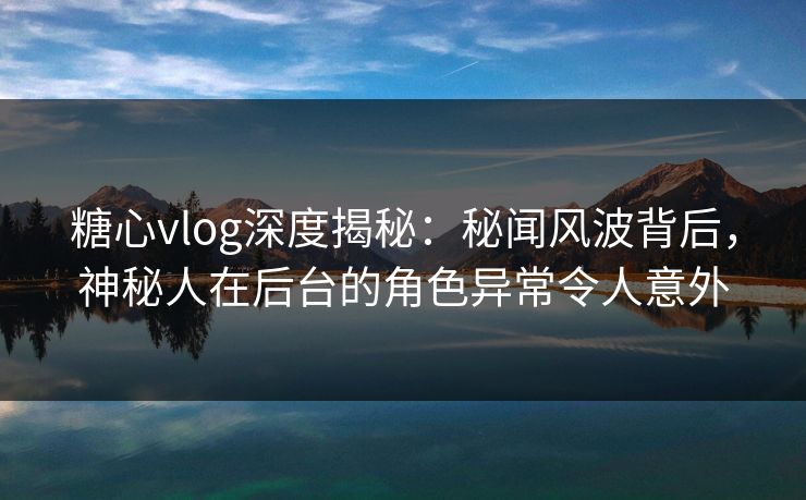 糖心vlog深度揭秘：秘闻风波背后，神秘人在后台的角色异常令人意外