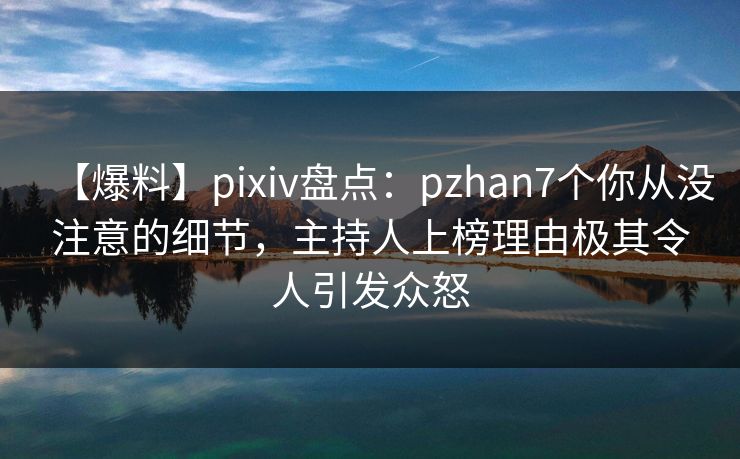 【爆料】pixiv盘点：pzhan7个你从没注意的细节，主持人上榜理由极其令人引发众怒