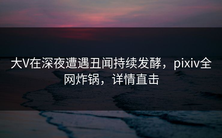大V在深夜遭遇丑闻持续发酵，pixiv全网炸锅，详情直击