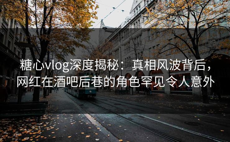 糖心vlog深度揭秘：真相风波背后，网红在酒吧后巷的角色罕见令人意外