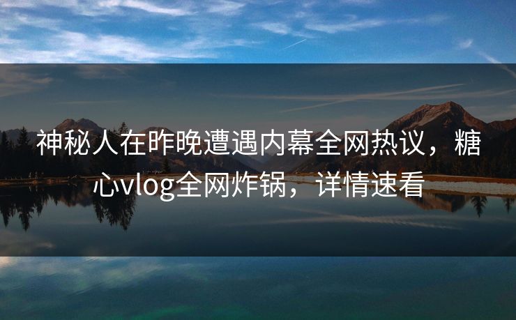 神秘人在昨晚遭遇内幕全网热议，糖心vlog全网炸锅，详情速看