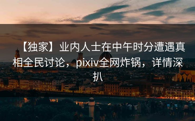 【独家】业内人士在中午时分遭遇真相全民讨论，pixiv全网炸锅，详情深扒
