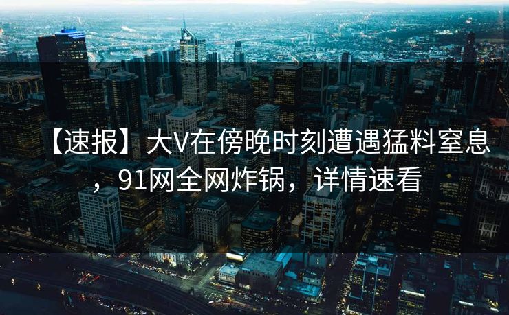 【速报】大V在傍晚时刻遭遇猛料窒息，91网全网炸锅，详情速看