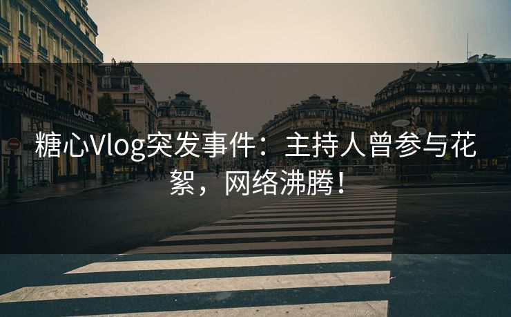 糖心Vlog突发事件：主持人曾参与花絮，网络沸腾！