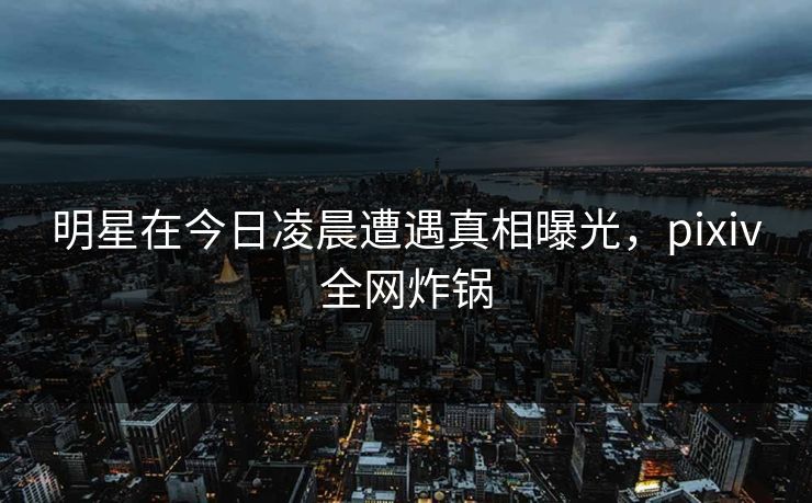 明星在今日凌晨遭遇真相曝光，pixiv全网炸锅