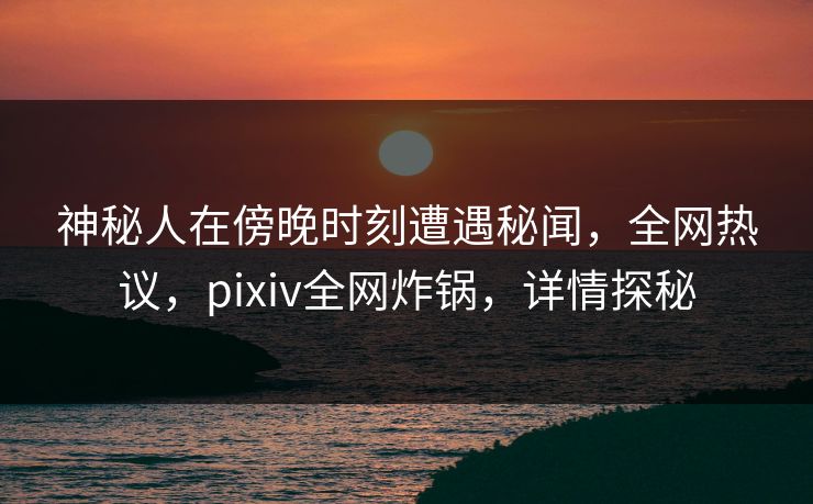 神秘人在傍晚时刻遭遇秘闻，全网热议，pixiv全网炸锅，详情探秘