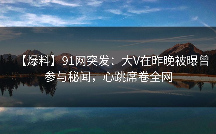 【爆料】91网突发：大V在昨晚被曝曾参与秘闻，心跳席卷全网