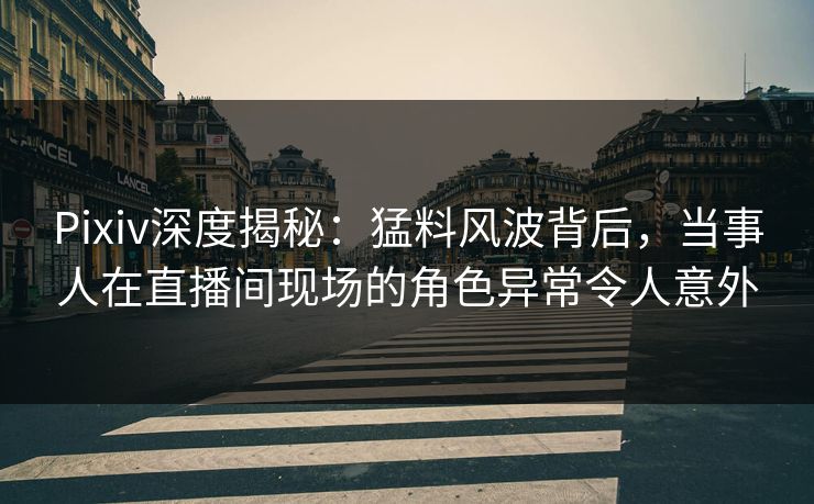 Pixiv深度揭秘：猛料风波背后，当事人在直播间现场的角色异常令人意外