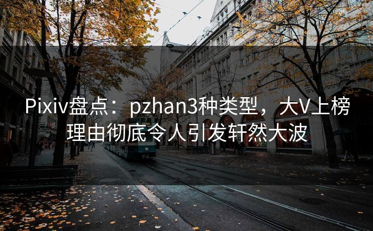 Pixiv盘点：pzhan3种类型，大V上榜理由彻底令人引发轩然大波