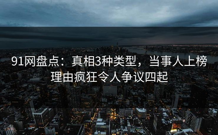 91网盘点：真相3种类型，当事人上榜理由疯狂令人争议四起