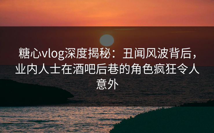 糖心vlog深度揭秘：丑闻风波背后，业内人士在酒吧后巷的角色疯狂令人意外