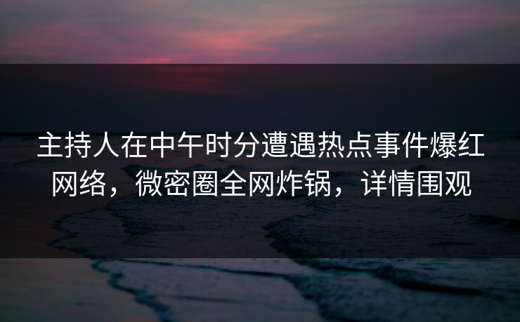 主持人在中午时分遭遇热点事件爆红网络，微密圈全网炸锅，详情围观