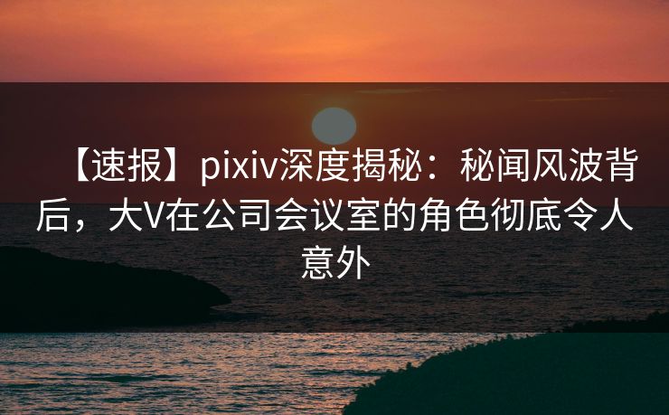 【速报】pixiv深度揭秘：秘闻风波背后，大V在公司会议室的角色彻底令人意外
