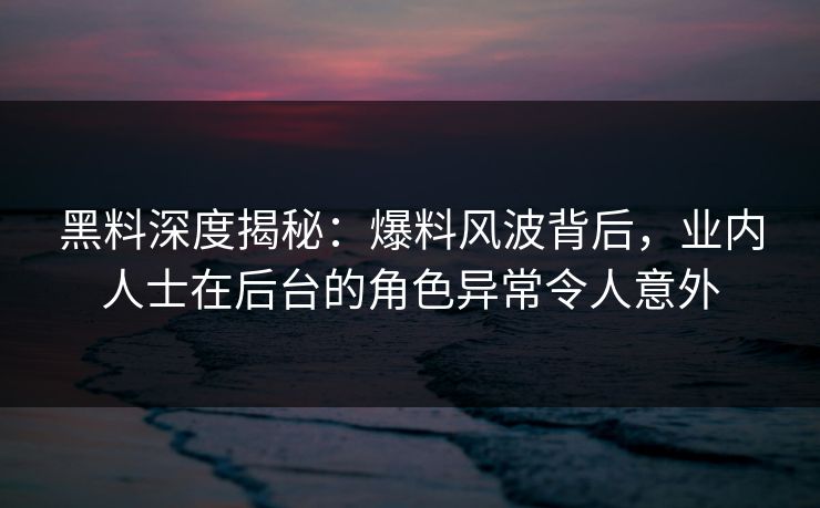 黑料深度揭秘：爆料风波背后，业内人士在后台的角色异常令人意外