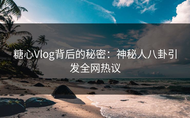糖心Vlog背后的秘密：神秘人八卦引发全网热议