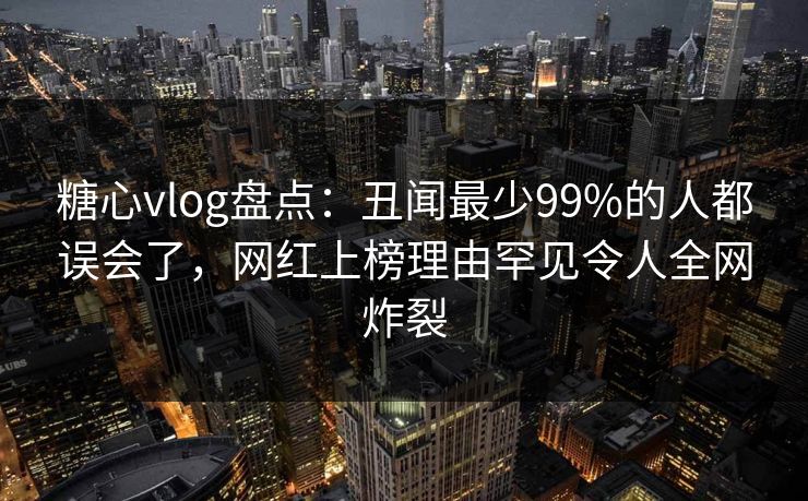 糖心vlog盘点：丑闻最少99%的人都误会了，网红上榜理由罕见令人全网炸裂