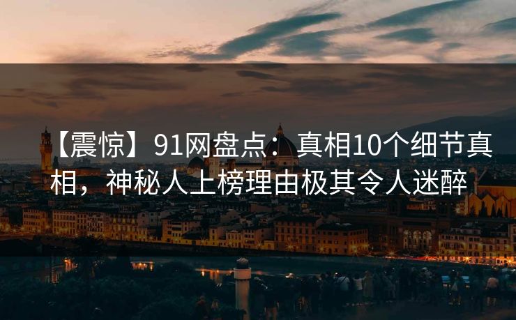 【震惊】91网盘点：真相10个细节真相，神秘人上榜理由极其令人迷醉