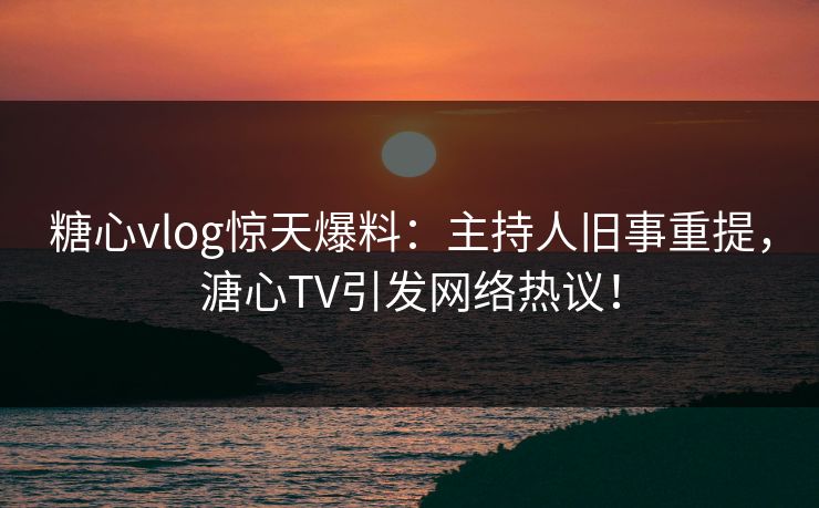 糖心vlog惊天爆料：主持人旧事重提，溏心TV引发网络热议！