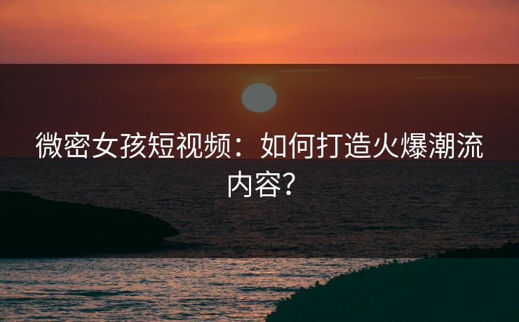微密女孩短视频：如何打造火爆潮流内容？
