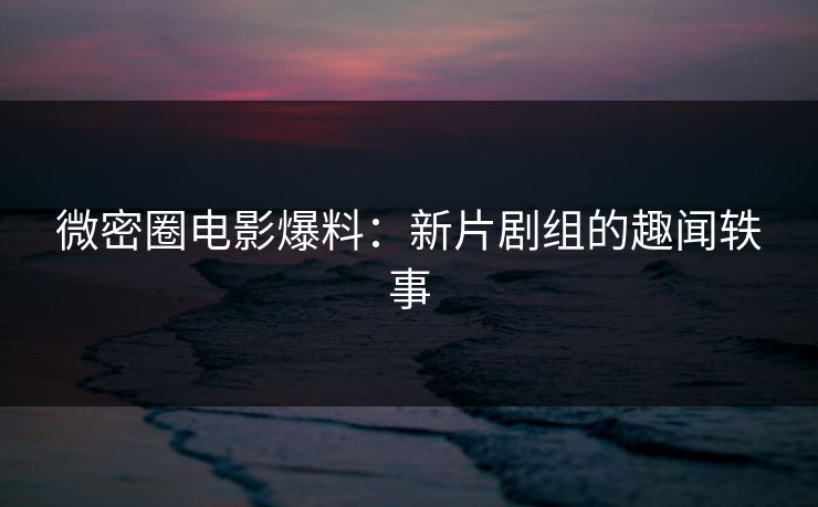 微密圈电影爆料：新片剧组的趣闻轶事