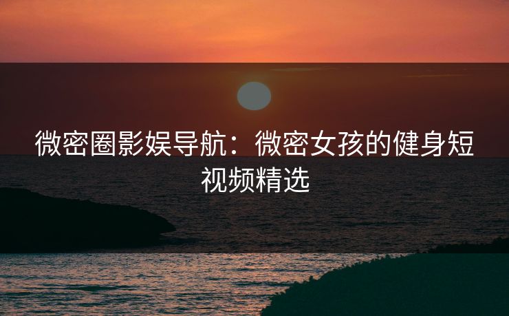 微密圈影娱导航：微密女孩的健身短视频精选