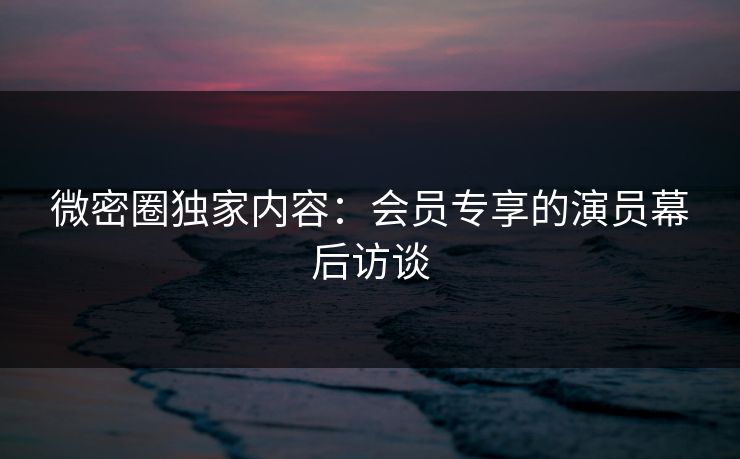 微密圈独家内容：会员专享的演员幕后访谈