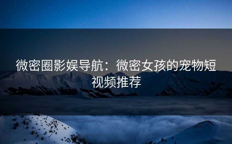 微密圈影娱导航：微密女孩的宠物短视频推荐