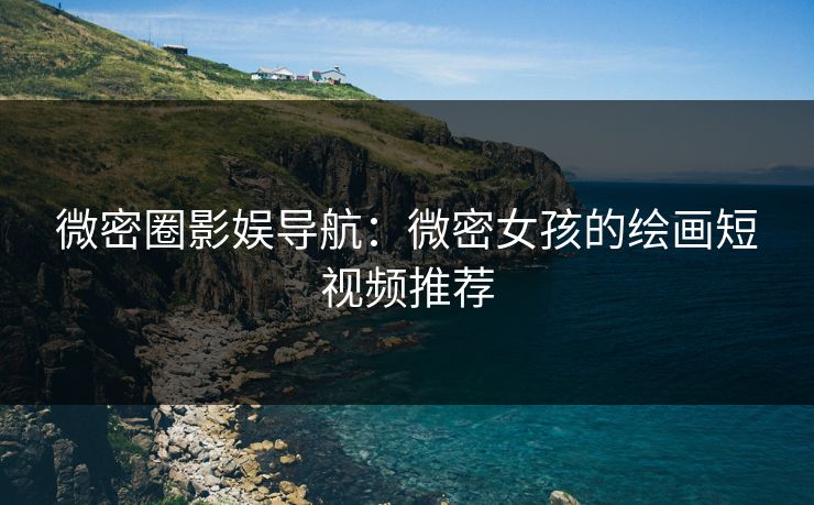 微密圈影娱导航：微密女孩的绘画短视频推荐