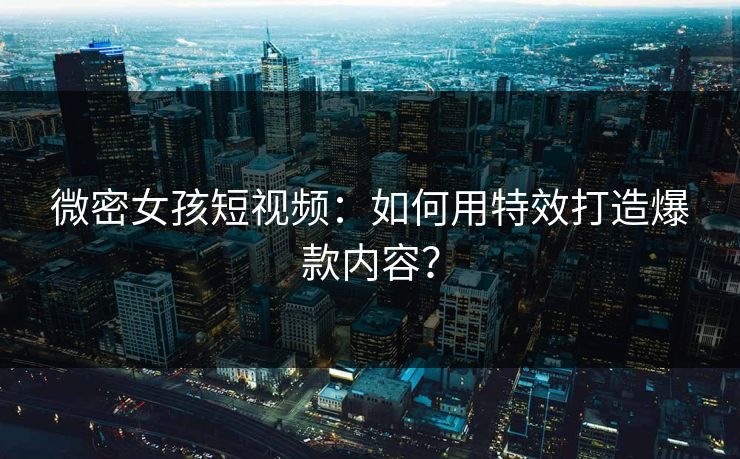 微密女孩短视频：如何用特效打造爆款内容？